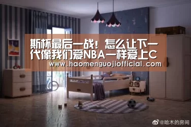斯杯最后一战!怎么让下一代像我们爱NBA一样爱上CBA?-008pg国际官网版(图1) 008pg国际版官网入口